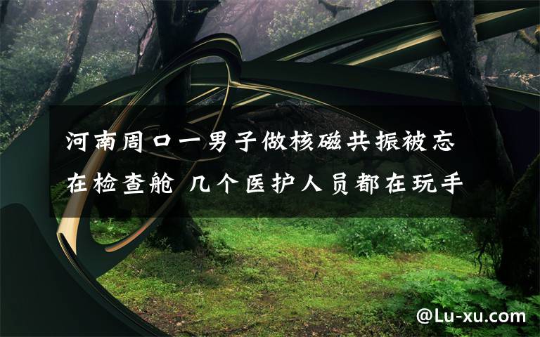 河南周口一男子做核磁共振被忘在检查舱 几个医护人员都在玩手机 对此大家怎么看?