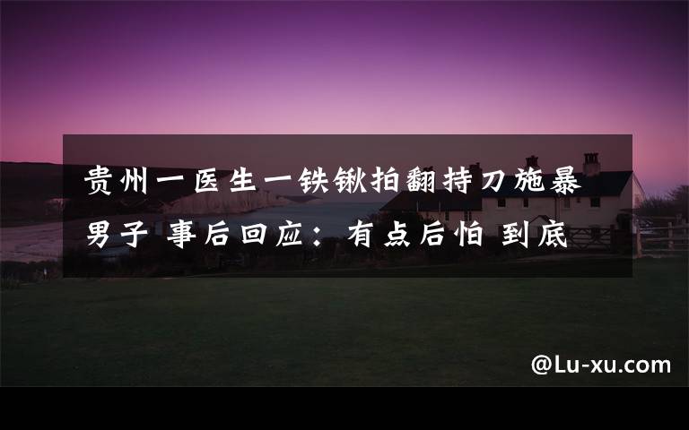贵州一医生一铁锹拍翻持刀施暴男子 事后回应:有点后怕 到底什么情况呢?