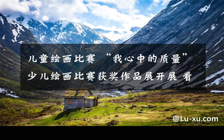 儿童绘画比赛 “我心中的质量”少儿绘画比赛获奖作品展开展 看一看小朋友眼中关注的“质量”