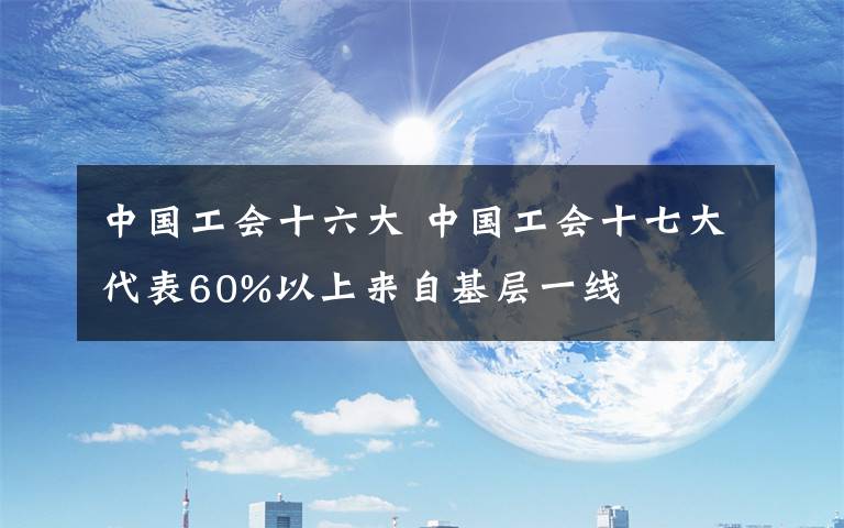 中国工会十六大 中国工会十七大代表60%以上来自基层一线