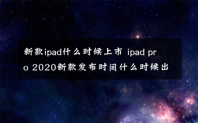 新款ipad什么时候上市 ipad pro 2020新款发布时间什么时候出  处理器曝光