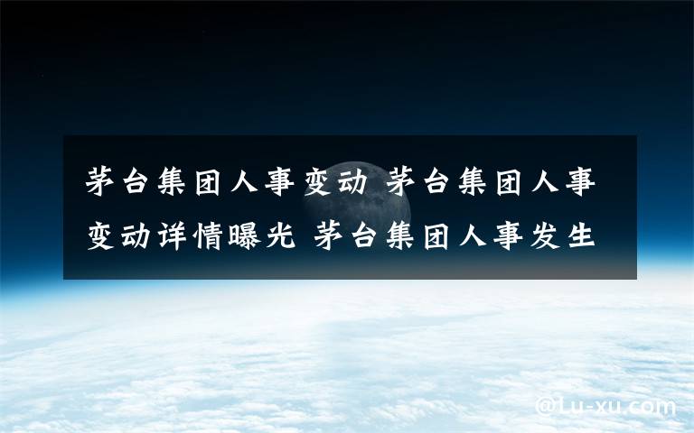 茅台集团人事变动 茅台集团人事变动详情曝光 茅台集团人事发生了哪些变动？