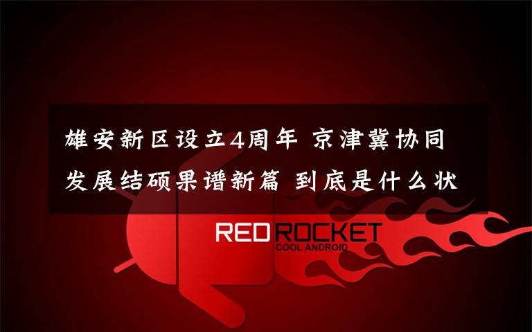 雄安新区设立4周年 京津冀协同发展结硕果谱新篇 到底是什么状况？