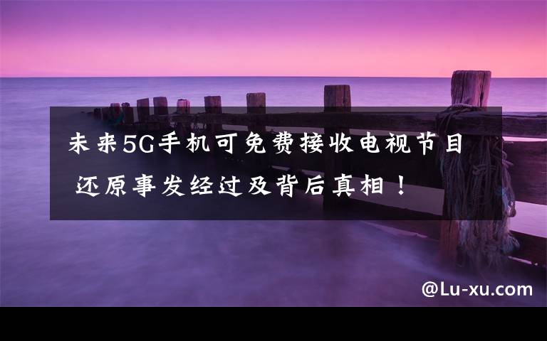 未来5G手机可免费接收电视节目 还原事发经过及背后真相!