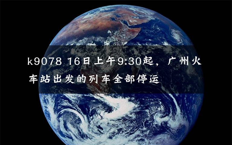 k9078 16日上午9:30起,广州火车站出发的列车全部停运