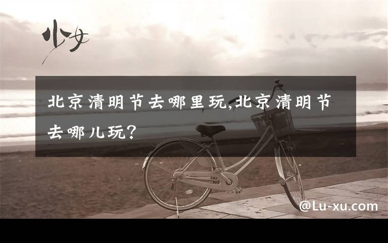 北京清明节去哪里玩,北京清明节去哪儿玩?