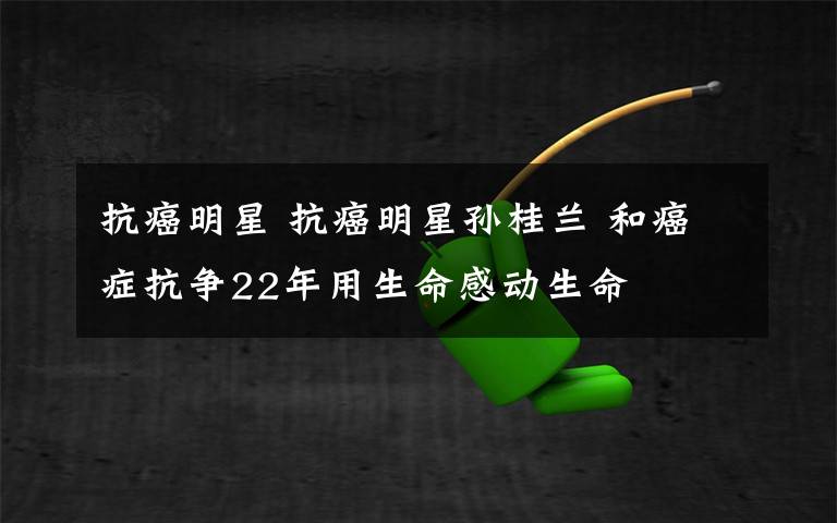 抗癌明星 抗癌明星孙桂兰 和癌症抗争22年用生命感动生命
