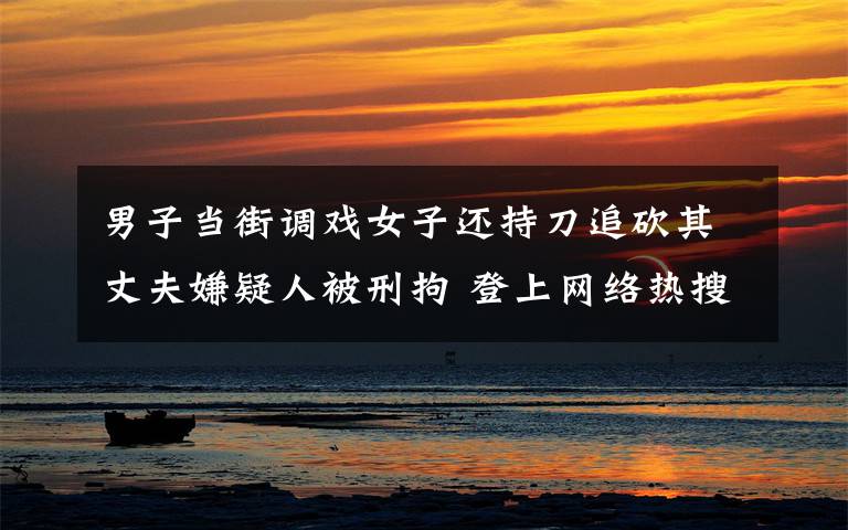 男子当街调戏女子还持刀追砍其丈夫嫌疑人被刑拘 登上网络热搜了!
