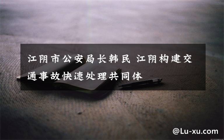 江阴市公安局长韩民 江阴构建交通事故快速处理共同体
