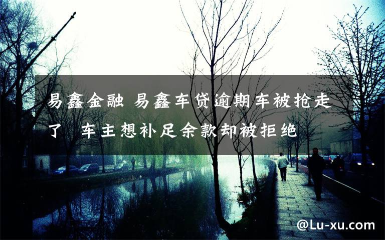 易鑫金融 易鑫车贷逾期车被抢走了 车主想补足余款却被拒绝