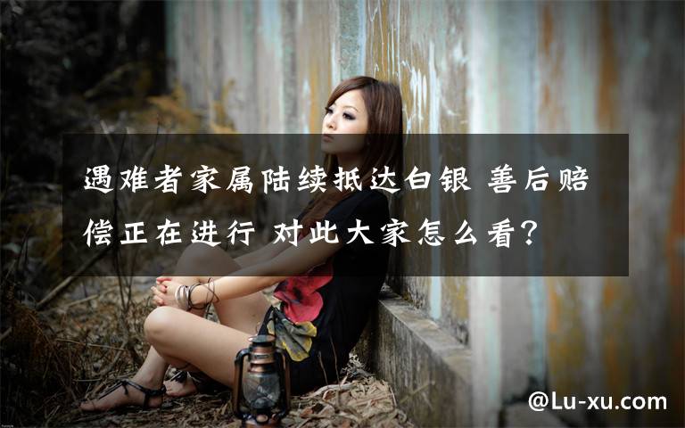 遇难者家属陆续抵达白银 善后赔偿正在进行 对此大家怎么看?