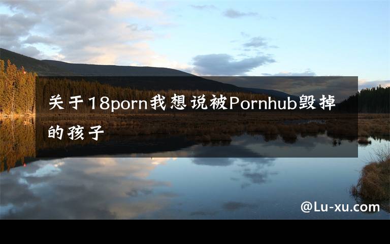 关于18porn我想说被Pornhub毁掉的孩子