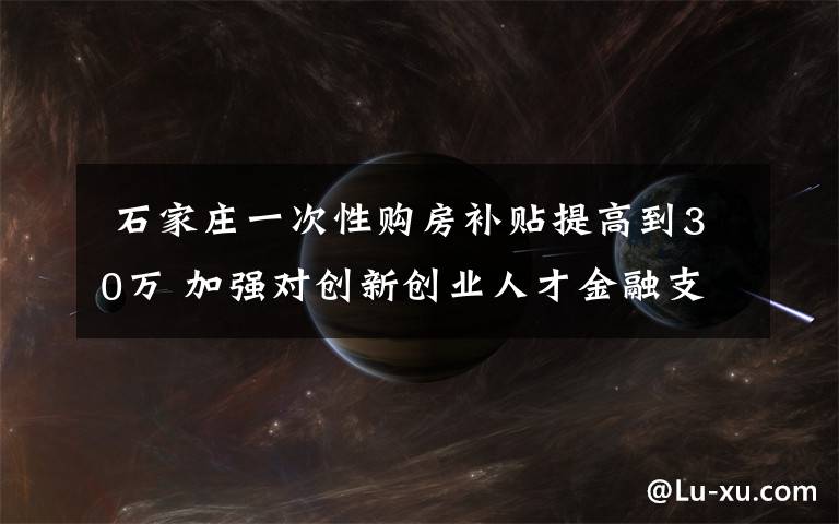 石家庄一次性购房补贴提高到30万 加强对创新创业人才金融支持