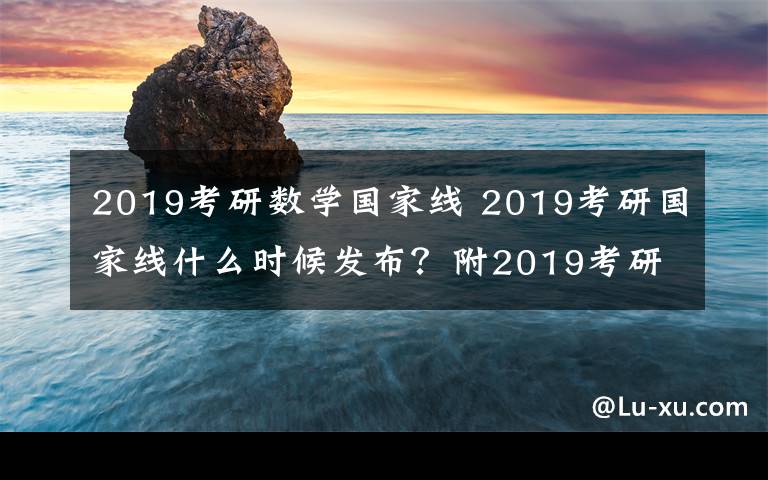 2019考研数学国家线 2019考研国家线什么时候发布?附2019考研国家线预测及分数查询网址