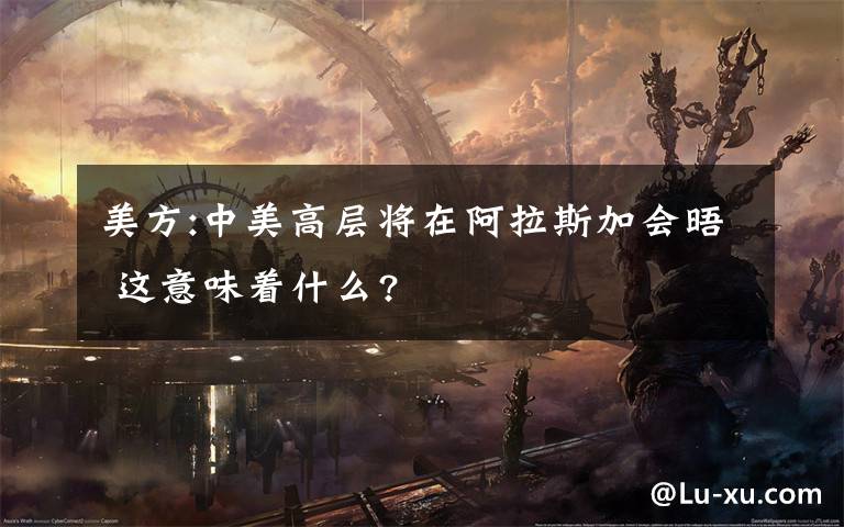 美方:中美高层将在阿拉斯加会晤 这意味着什么?