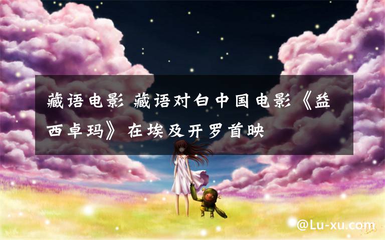 藏语电影 藏语对白中国电影《益西卓玛》在埃及开罗首映