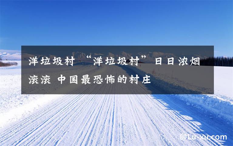 洋垃圾村 “洋垃圾村”日日浓烟滚滚 中国最恐怖的村庄