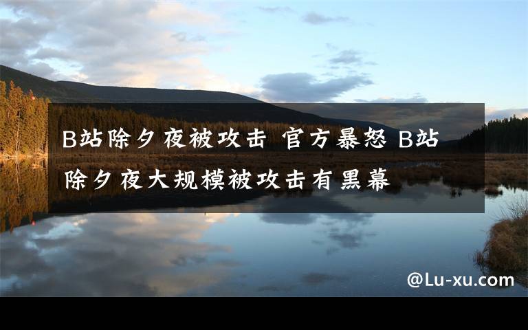 B站除夕夜被攻击 官方暴怒 B站除夕夜大规模被攻击有黑幕