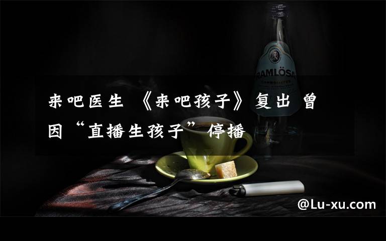 来吧医生 《来吧孩子》复出 曾因“直播生孩子”停播