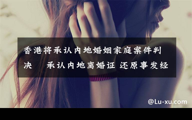 香港将承认内地婚姻家庭案件判决  承认内地离婚证 还原事发经过及背后真相!