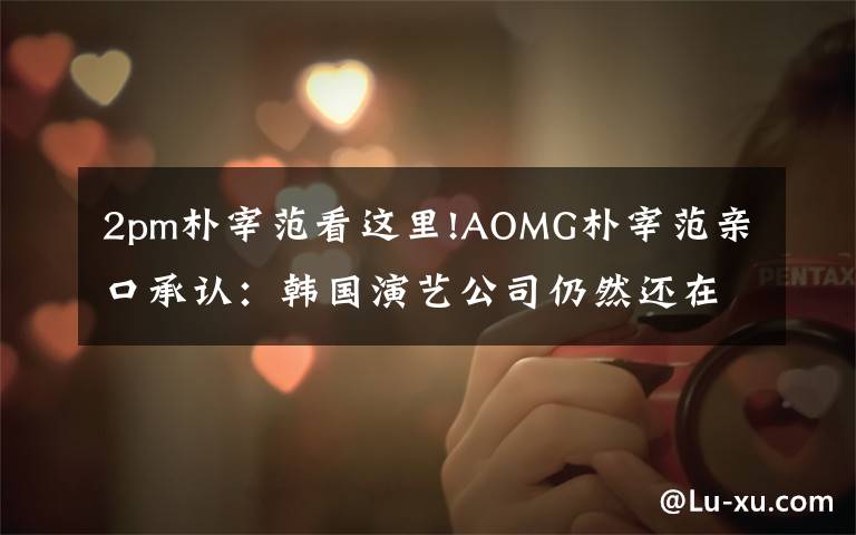 2pm朴宰范看这里!AOMG朴宰范亲口承认:韩国演艺公司仍然还在实行体罚制度!