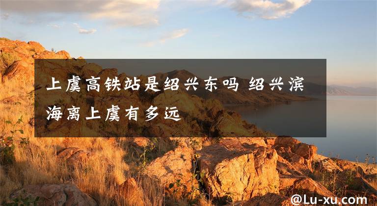 上虞高铁站是绍兴东吗 绍兴滨海离上虞有多远