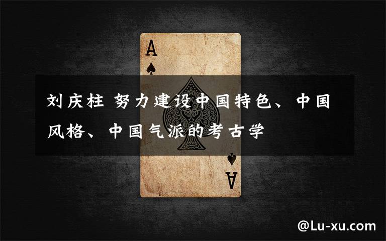 刘庆柱 努力建设中国特色、中国风格、中国气派的考古学