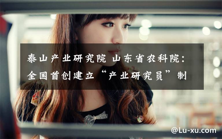 泰山产业研究院 山东省农科院:全国首创建立“产业研究员”制度,首批聘任50名省内外知名企业高管等担任“产业研究员”