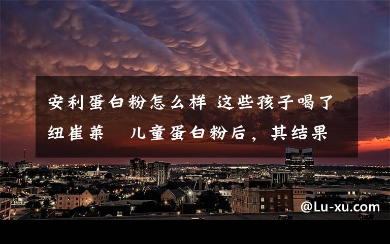 安利蛋白粉怎么样 这些孩子喝了纽崔莱®儿童蛋白粉后，其结果竟然。。。