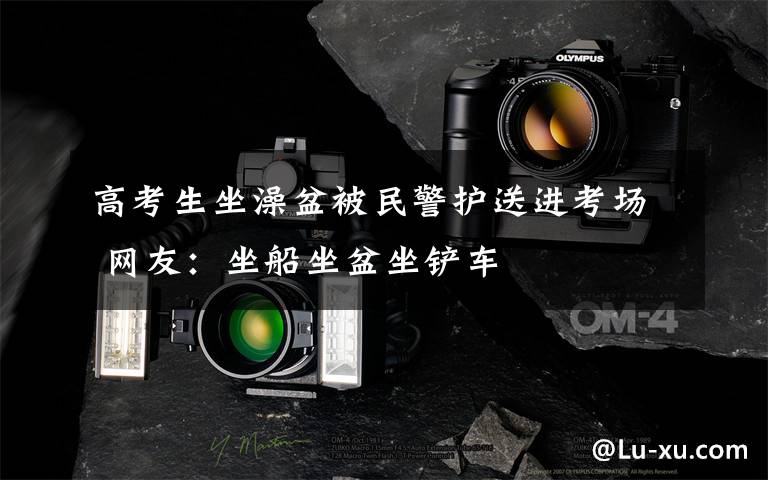 高考生坐澡盆被民警护送进考场 网友:坐船坐盆坐铲车