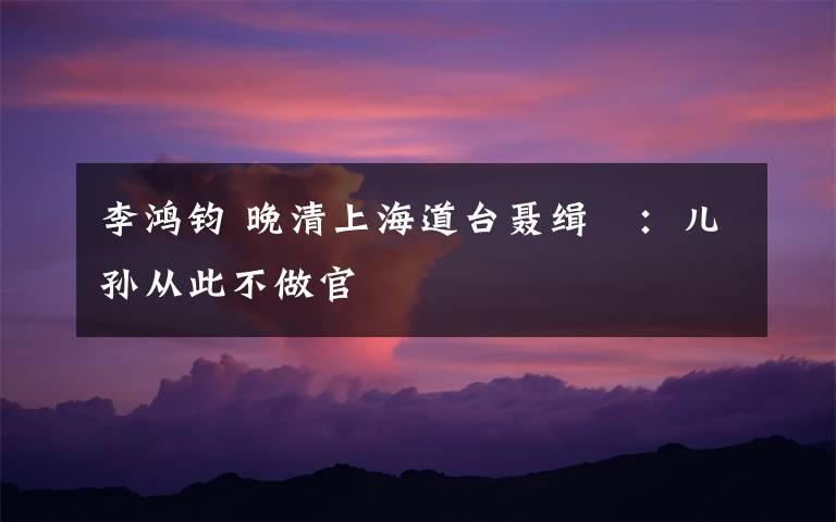 李鸿钧 晚清上海道台聂缉椝:儿孙从此不做官
