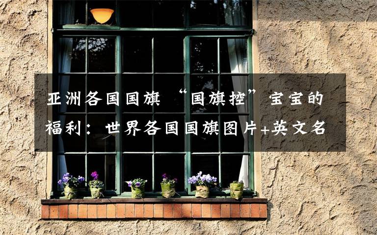 亚洲各国国旗 “国旗控”宝宝的福利:世界各国国旗图片+英文名称及缩写(珍藏版)