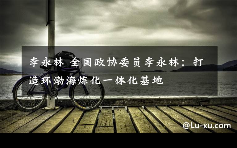 李永林 全国政协委员李永林:打造环渤海炼化一体化基地