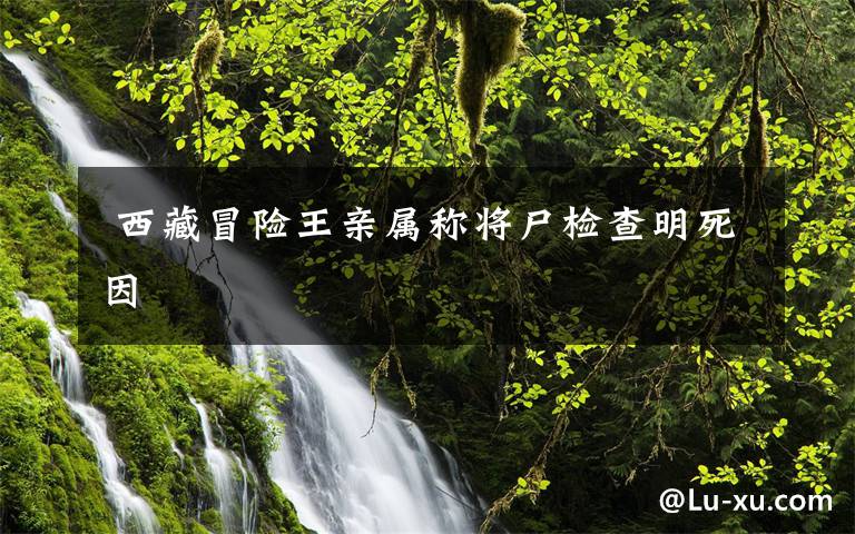 西藏冒险王亲属称将尸检查明死因