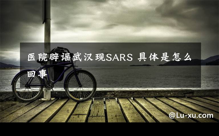 医院辟谣武汉现SARS 具体是怎么回事