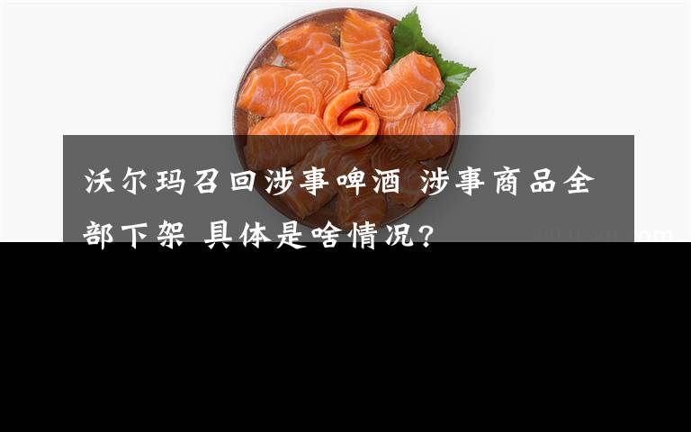 沃尔玛召回涉事啤酒 涉事商品全部下架 具体是啥情况?