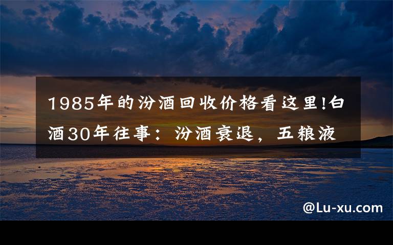 1985年的汾酒回收价格看这里!白酒30年往事：汾酒衰退，五粮液突围，茅台夺魁