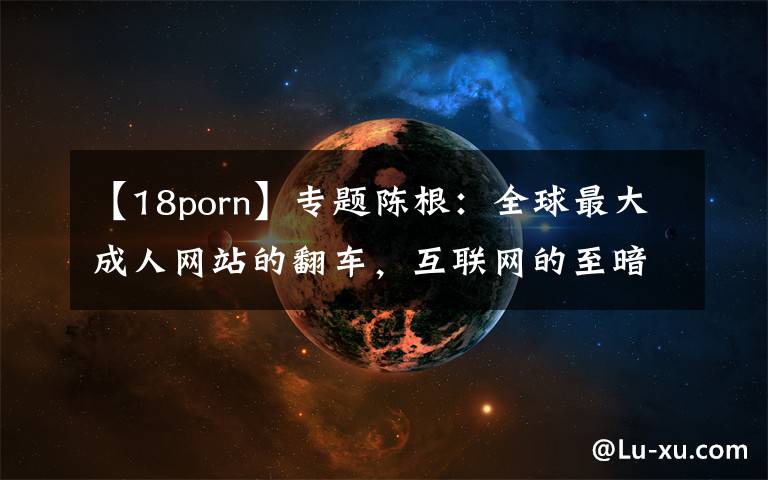 【18porn】专题陈根:全球最大成人网站的翻车,互联网的至暗一角