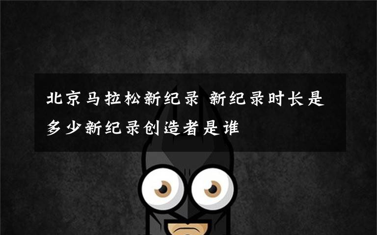 北京马拉松新纪录 新纪录时长是多少新纪录创造者是谁