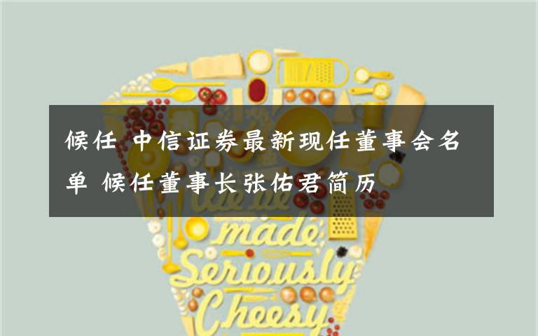 候任 中信证券最新现任董事会名单 候任董事长张佑君简历