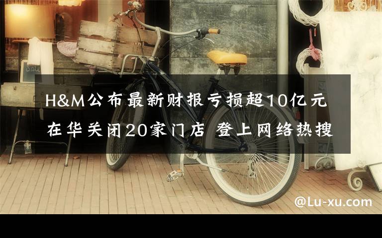 H&M公布最新财报亏损超10亿元 在华关闭20家门店 登上网络热搜了!