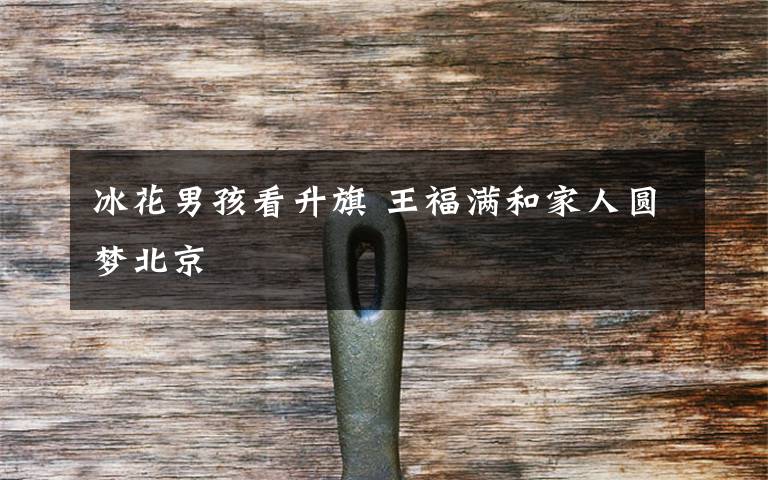 冰花男孩看升旗 王福满和家人圆梦北京