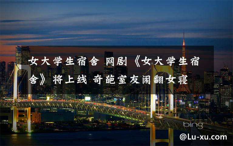女大学生宿舍 网剧《女大学生宿舍》将上线 奇葩室友闹翻女寝