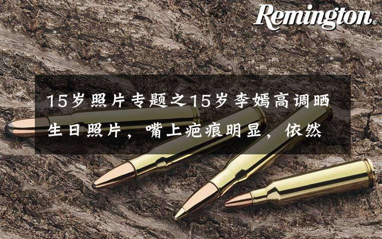 15岁照片专题之15岁李嫣高调晒生日照片,嘴上疤痕明显,依然自信大秀美貌