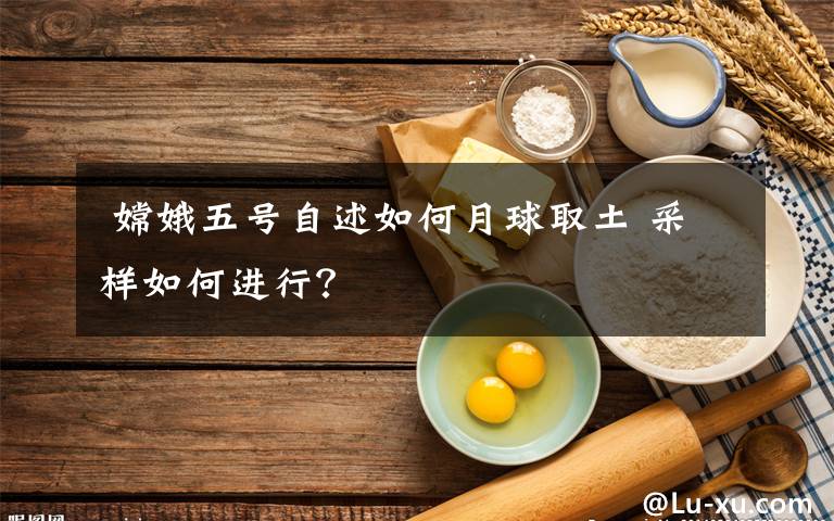 嫦娥五号自述如何月球取土 采样如何进行?