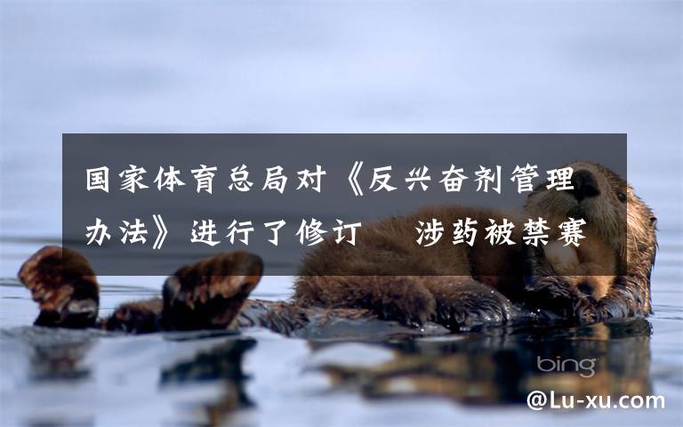 国家体育总局对《反兴奋剂管理办法》进行了修订  涉药被禁赛1年以上或无缘国家队 这意味着什么?