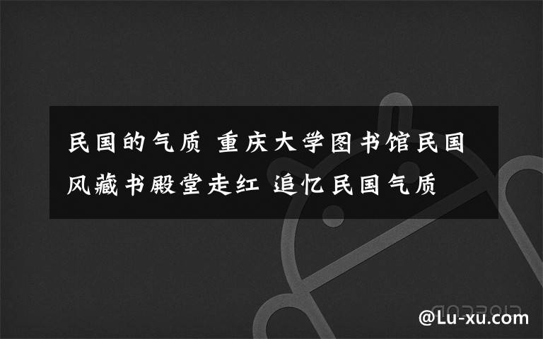 民国的气质 重庆大学图书馆民国风藏书殿堂走红 追忆民国气质