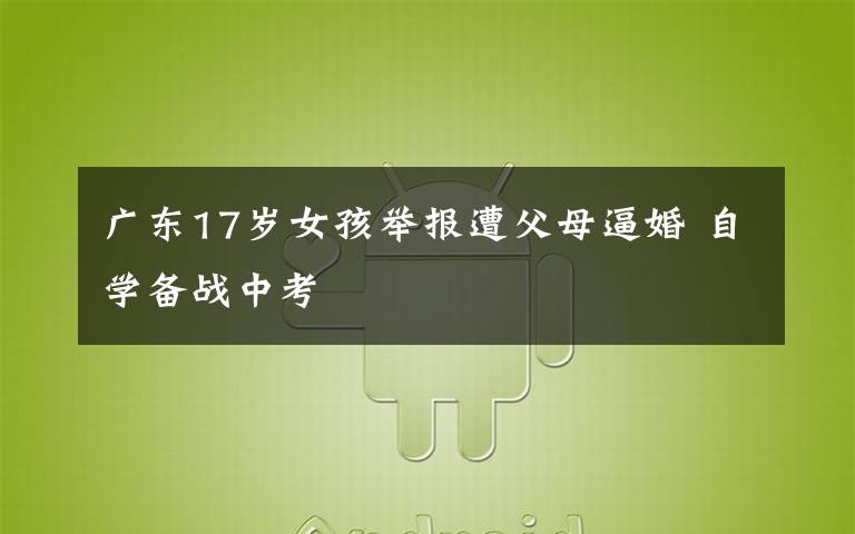广东17岁女孩举报遭父母逼婚 自学备战中考