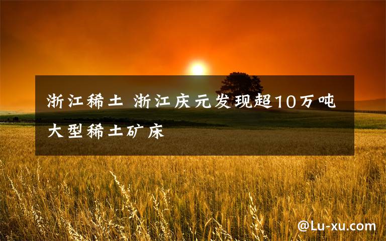 浙江稀土 浙江庆元发现超10万吨大型稀土矿床