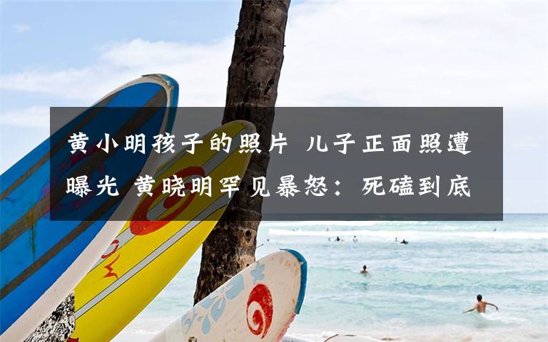 黄小明孩子的照片 儿子正面照遭曝光 黄晓明罕见暴怒:死磕到底
